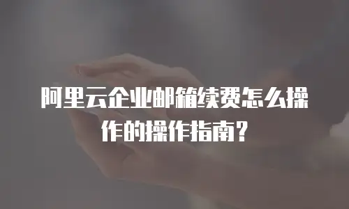 阿里云企业邮箱续费怎么操作的操作指南？