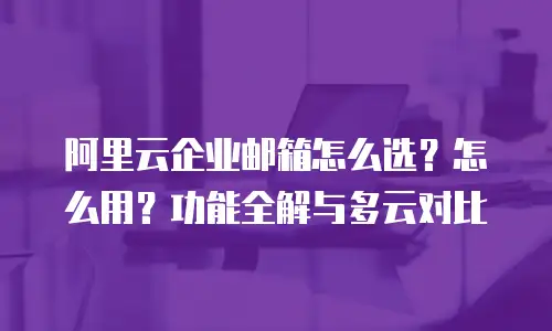 阿里云企业邮箱怎么选？怎么用？功能全解与多云对比