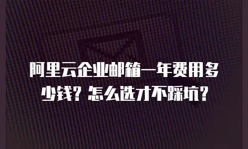 阿里云企业邮箱一年费用多少钱?怎么选才不踩坑?
