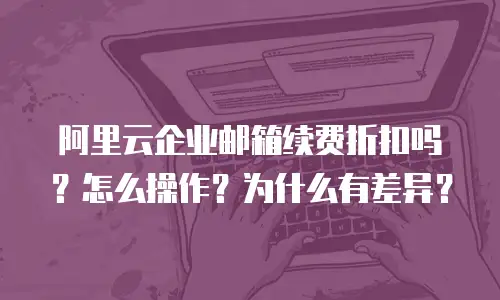 阿里云企业邮箱续费折扣吗？怎么操作？为什么有差异？