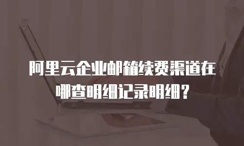 阿里云企业邮箱续费渠道在哪查明细记录明细？
