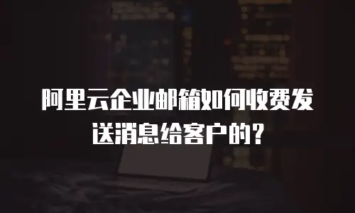 阿里云企业邮箱如何收费发送消息给客户的？