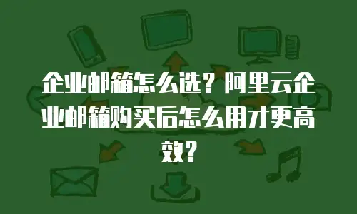 企业邮箱怎么选？阿里云企业邮箱购买后怎么用才更高效？