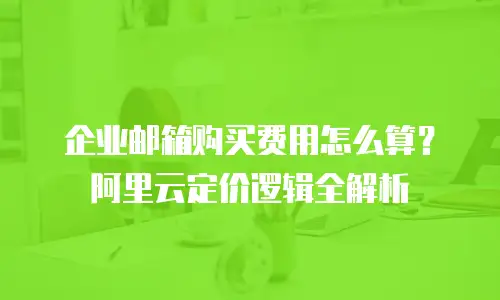 企业邮箱购买费用怎么算？阿里云定价逻辑全解析