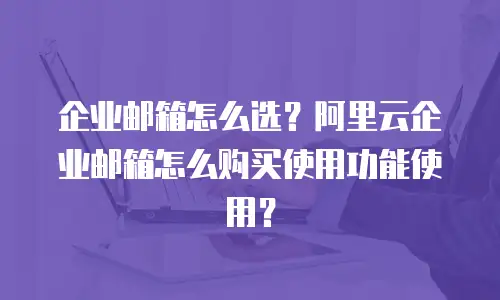 企业邮箱怎么选？阿里云企业邮箱怎么购买使用功能使用？