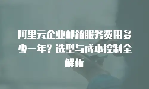 阿里云企业邮箱服务费用多少一年？选型与成本控制全解析