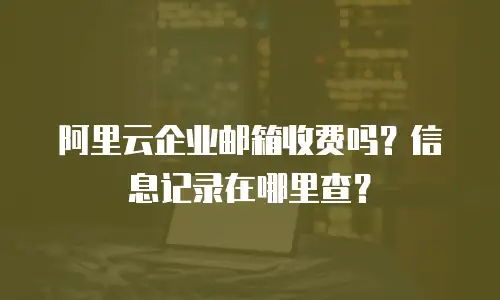 阿里云企业邮箱收费吗？信息记录在哪里查？