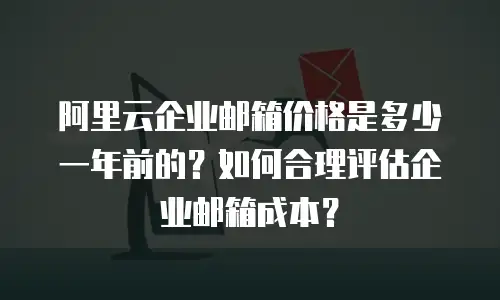 阿里云企业邮箱价格是多少一年前的？如何合理评估企业邮箱成本？
