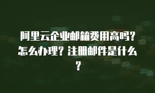 阿里云企业邮箱费用高吗？怎么办理？注册邮件是什么？