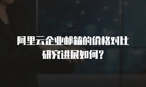 阿里云企业邮箱的价格对比研究进展如何？