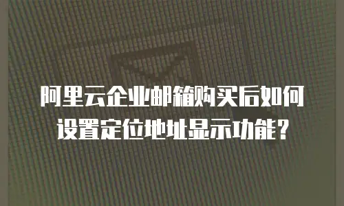 阿里云企业邮箱购买后如何设置定位地址显示功能?