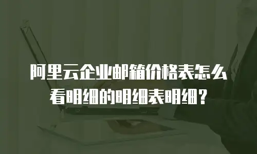阿里云企业邮箱价格表怎么看明细的明细表明细？