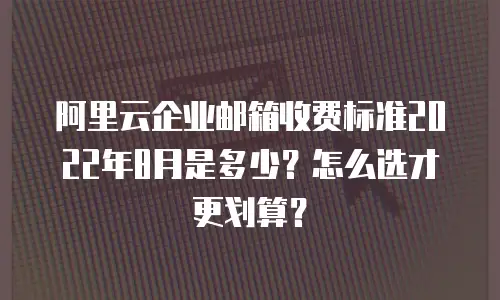 阿里云企业邮箱收费标准2022年8月是多少？怎么选才更划算？