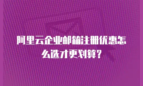 阿里云企业邮箱注册优惠怎么选才更划算?