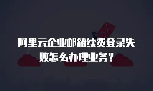 阿里云企业邮箱续费登录失败怎么办理业务？