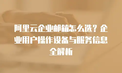 阿里云企业邮箱怎么选？企业用户操作设备与服务信息全解析