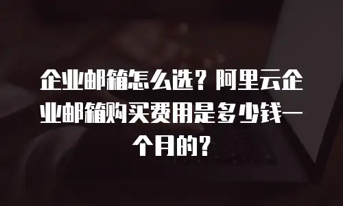 企业邮箱怎么选？阿里云企业邮箱购买费用是多少钱一个月的？