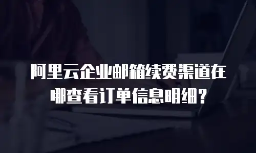 阿里云企业邮箱续费渠道在哪查看订单信息明细?