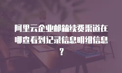 阿里云企业邮箱续费渠道在哪查看到记录信息明细信息？