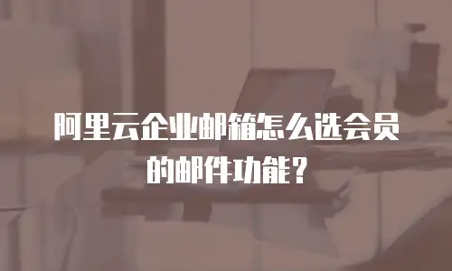 阿里云企业邮箱怎么选会员的邮件功能？