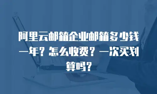阿里云邮箱企业邮箱多少钱一年?怎么收费?一次买划算吗?