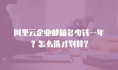 阿里云企业邮箱多少钱一年？怎么选才划算？