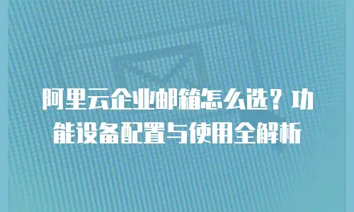 阿里云企业邮箱怎么选？功能设备配置与使用全解析