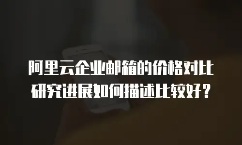 阿里云企业邮箱的价格对比研究进展如何描述比较好?