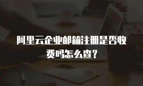阿里云企业邮箱注册是否收费吗怎么查？