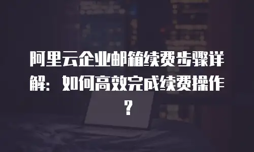 阿里云企业邮箱续费步骤详解:如何高效完成续费操作?