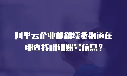 阿里云企业邮箱续费渠道在哪查找明细账号信息？