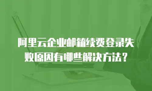 阿里云企业邮箱续费登录失败原因有哪些解决方法？