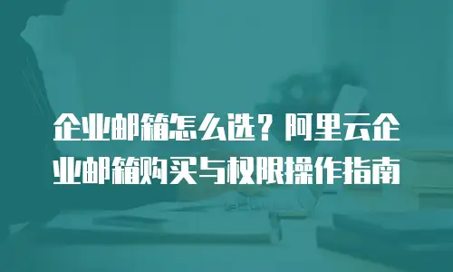 企业邮箱怎么选？阿里云企业邮箱购买与权限操作指南
