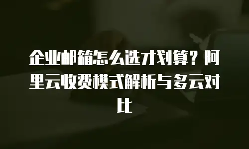 企业邮箱怎么选才划算？阿里云收费模式解析与多云对比