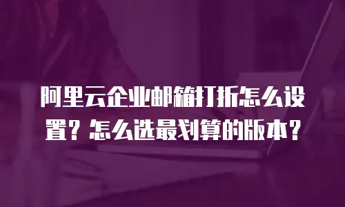 阿里云企业邮箱打折怎么设置？怎么选最划算的版本？