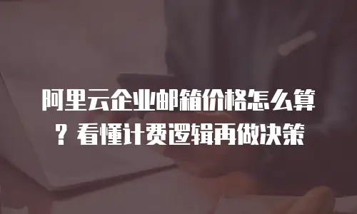 阿里云企业邮箱价格怎么算？看懂计费逻辑再做决策