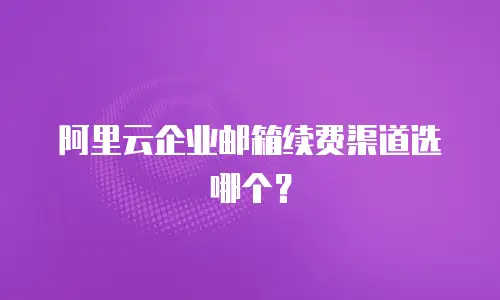 阿里云企业邮箱续费渠道选哪个？
