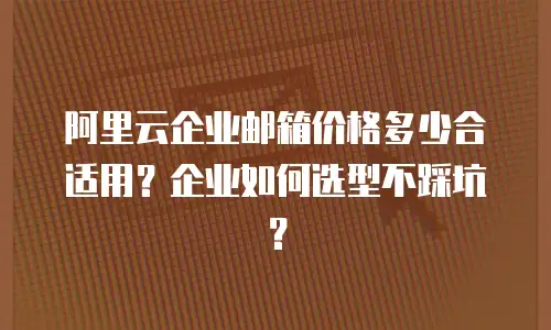 阿里云企业邮箱价格多少合适用?企业如何选型不踩坑?