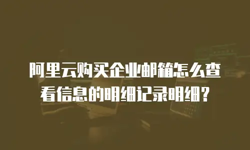 阿里云购买企业邮箱怎么查看信息的明细记录明细？