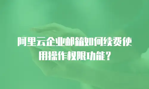 阿里云企业邮箱如何续费使用操作权限功能?