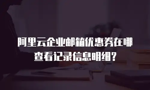 阿里云企业邮箱优惠券在哪查看记录信息明细?