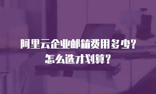 阿里云企业邮箱费用多少?怎么选才划算?
