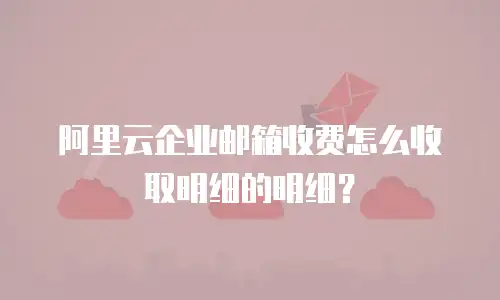 阿里云企业邮箱收费怎么收取明细的明细?