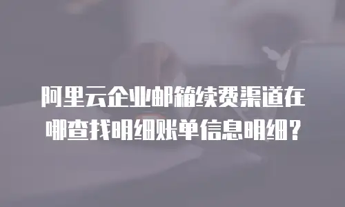 阿里云企业邮箱续费渠道在哪查找明细账单信息明细？