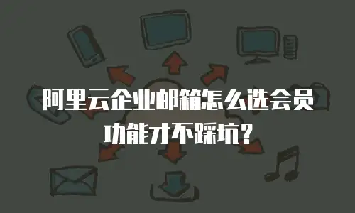 阿里云企业邮箱怎么选会员功能才不踩坑?
