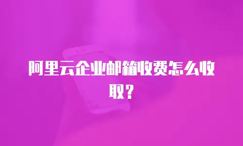阿里云企业邮箱收费怎么收取?