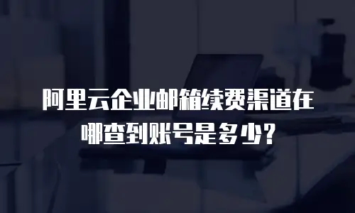 阿里云企业邮箱续费渠道在哪查到账号是多少？