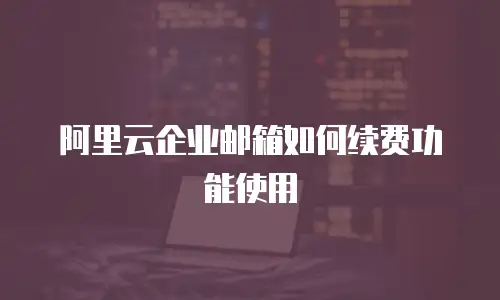 阿里云企业邮箱如何续费功能使用