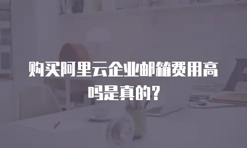 购买阿里云企业邮箱费用高吗是真的?