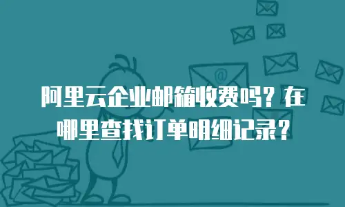 阿里云企业邮箱收费吗？在哪里查找订单明细记录？